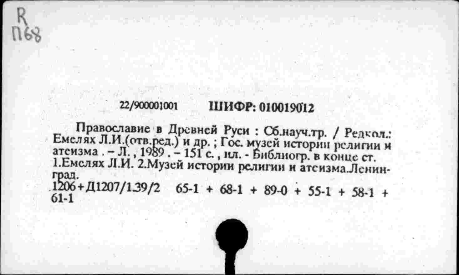 ﻿22/900001001 ШИФР: 0100190'12
Православие в Древней Руси : Сб.науч.тр. / Редкой.: Емелях Л.И.(отв.ред.) и др.; Гос. музей истории религии и атеизма . — Л., Ю89 . - 151 с., ил. - Библиогр. в конце ст. ЕЕмслях Л.И. 2.Музей истории религии и атеизма Ленинград.
1206+Д1207/139/2 65-1 + 68-1 + 89-0 + 55-1 + 58-1 + 61-1